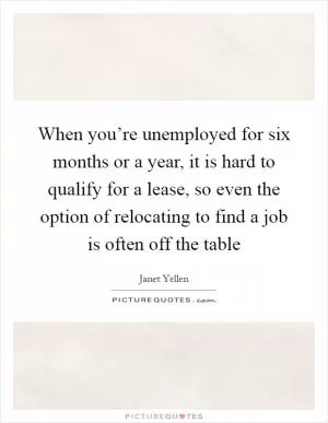 When you’re unemployed for six months or a year, it is hard to qualify for a lease, so even the option of relocating to find a job is often off the table Picture Quote #1