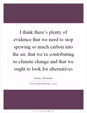 I think there’s plenty of evidence that we need to stop spewing so much carbon into the air, that we’re contributing to climate change and that we ought to look for alternatives Picture Quote #1