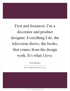 First and foremost, I’m a decorator and product designer. Everything I do, the television shows, the books, that comes from the design work. It’s what I love Picture Quote #1