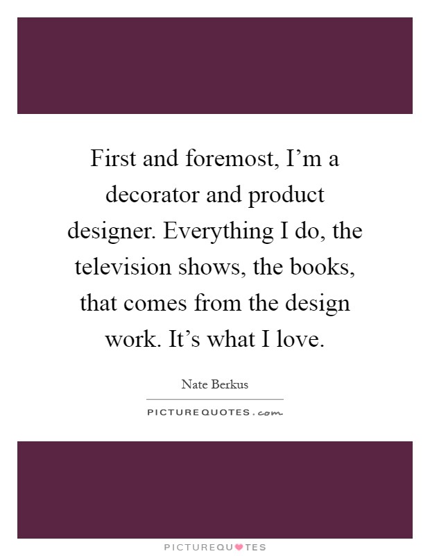 First and foremost, I'm a decorator and product designer. Everything I do, the television shows, the books, that comes from the design work. It's what I love Picture Quote #1