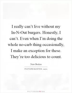 I really can’t live without my In-N-Out burgers. Honestly, I can’t. Even when I’m doing the whole no-carb thing occasionally, I make an exception for these. They’re too delicious to count Picture Quote #1