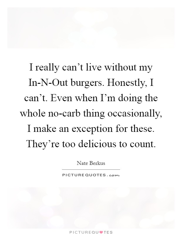 I really can't live without my In-N-Out burgers. Honestly, I can't. Even when I'm doing the whole no-carb thing occasionally, I make an exception for these. They're too delicious to count Picture Quote #1
