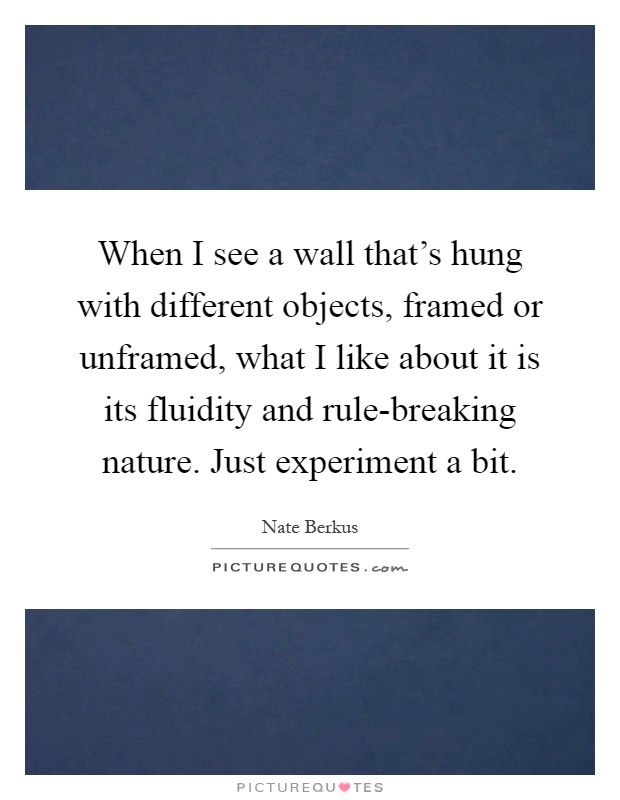 When I see a wall that's hung with different objects, framed or unframed, what I like about it is its fluidity and rule-breaking nature. Just experiment a bit Picture Quote #1