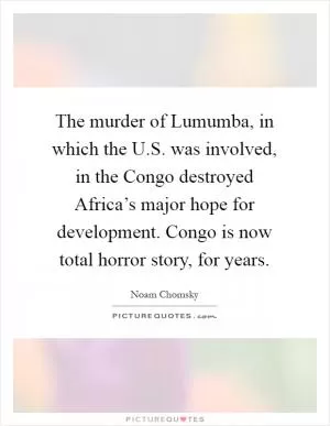 The murder of Lumumba, in which the U.S. was involved, in the Congo destroyed Africa’s major hope for development. Congo is now total horror story, for years Picture Quote #1