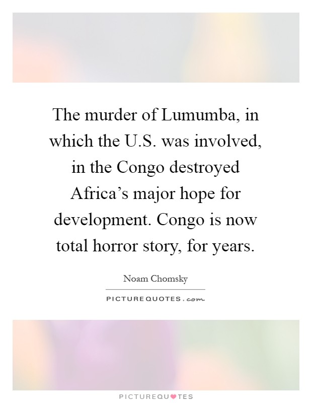 The murder of Lumumba, in which the U.S. was involved, in the Congo destroyed Africa's major hope for development. Congo is now total horror story, for years Picture Quote #1