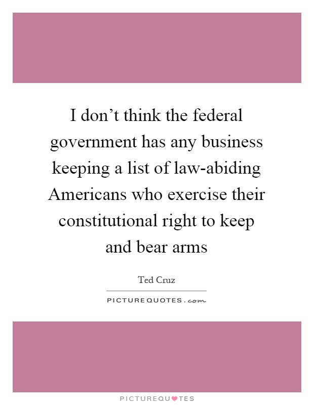 I don't think the federal government has any business keeping a list of law-abiding Americans who exercise their constitutional right to keep and bear arms Picture Quote #1