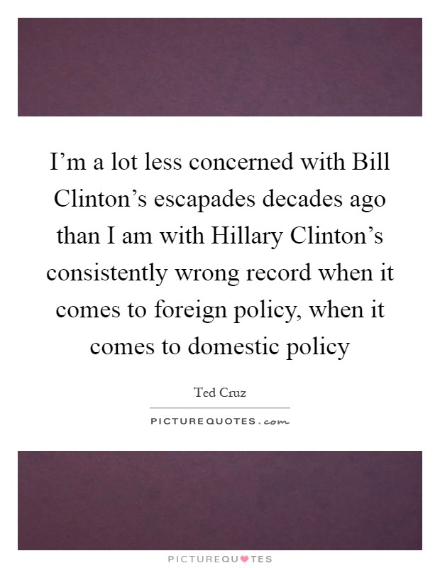 I'm a lot less concerned with Bill Clinton's escapades decades ago than I am with Hillary Clinton's consistently wrong record when it comes to foreign policy, when it comes to domestic policy Picture Quote #1