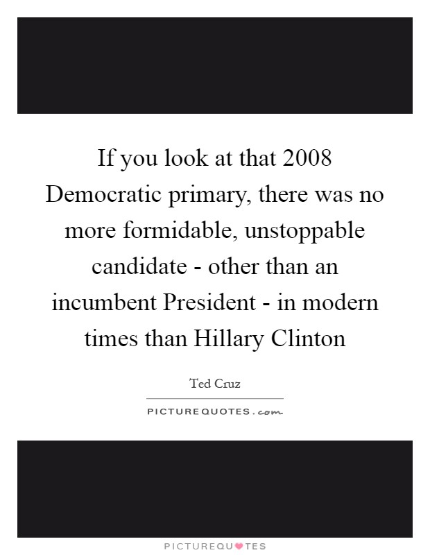 If you look at that 2008 Democratic primary, there was no more formidable, unstoppable candidate - other than an incumbent President - in modern times than Hillary Clinton Picture Quote #1