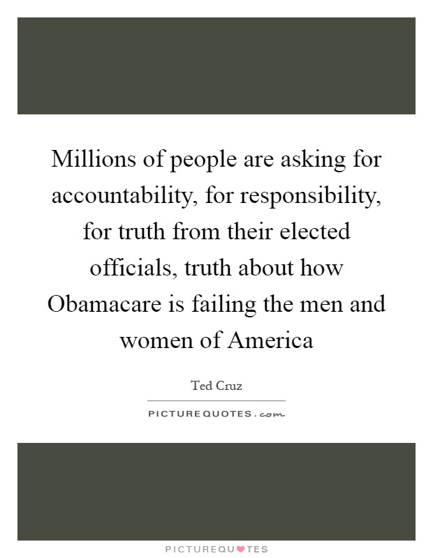 Millions of people are asking for accountability, for responsibility, for truth from their elected officials, truth about how Obamacare is failing the men and women of America Picture Quote #1