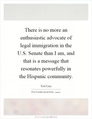 There is no more an enthusiastic advocate of legal immigration in the U.S. Senate than I am, and that is a message that resonates powerfully in the Hispanic community Picture Quote #1
