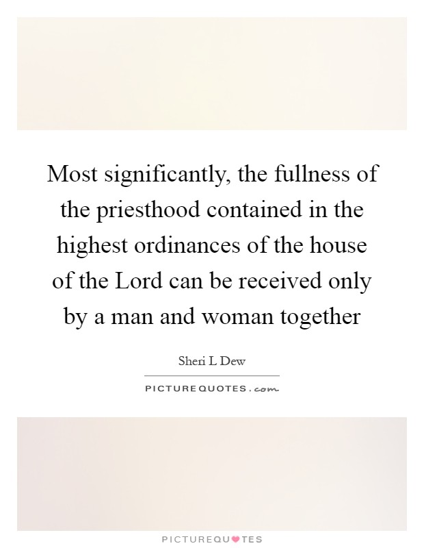 Most significantly, the fullness of the priesthood contained in the highest ordinances of the house of the Lord can be received only by a man and woman together Picture Quote #1