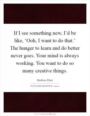 If I see something new, I’d be like, ‘Ooh, I want to do that.’ The hunger to learn and do better never goes. Your mind is always working. You want to do so many creative things Picture Quote #1