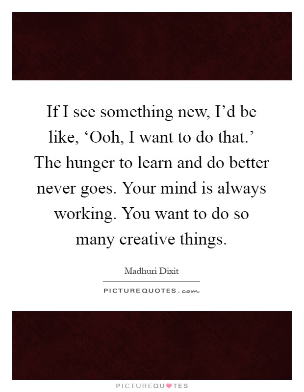 If I see something new, I'd be like, ‘Ooh, I want to do that.' The hunger to learn and do better never goes. Your mind is always working. You want to do so many creative things Picture Quote #1