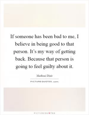 If someone has been bad to me, I believe in being good to that person. It’s my way of getting back. Because that person is going to feel guilty about it Picture Quote #1