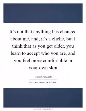It’s not that anything has changed about me, and, it’s a cliche, but I think that as you get older, you learn to accept who you are, and you feel more comfortable in your own skin Picture Quote #1