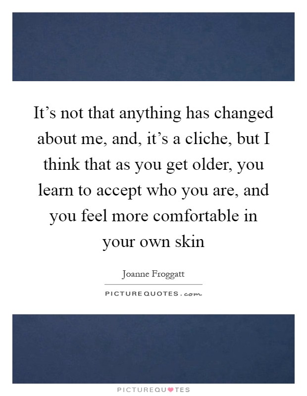 It's not that anything has changed about me, and, it's a cliche, but I think that as you get older, you learn to accept who you are, and you feel more comfortable in your own skin Picture Quote #1