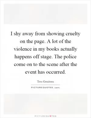 I shy away from showing cruelty on the page. A lot of the violence in my books actually happens off stage. The police come on to the scene after the event has occurred Picture Quote #1