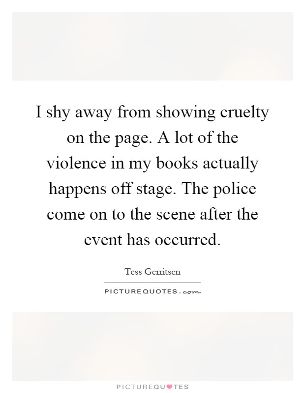 I shy away from showing cruelty on the page. A lot of the violence in my books actually happens off stage. The police come on to the scene after the event has occurred Picture Quote #1