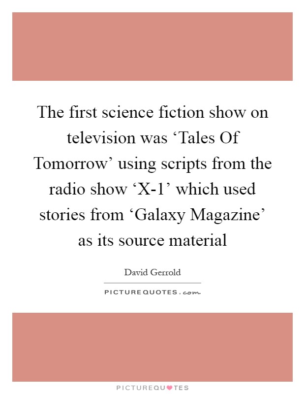 The first science fiction show on television was ‘Tales Of Tomorrow' using scripts from the radio show ‘X-1' which used stories from ‘Galaxy Magazine' as its source material Picture Quote #1