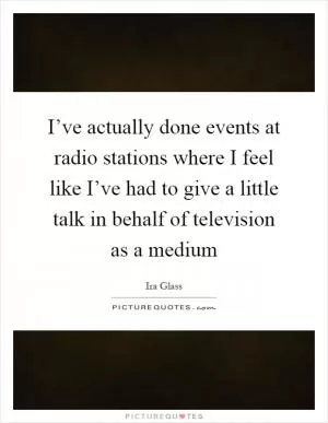 I’ve actually done events at radio stations where I feel like I’ve had to give a little talk in behalf of television as a medium Picture Quote #1