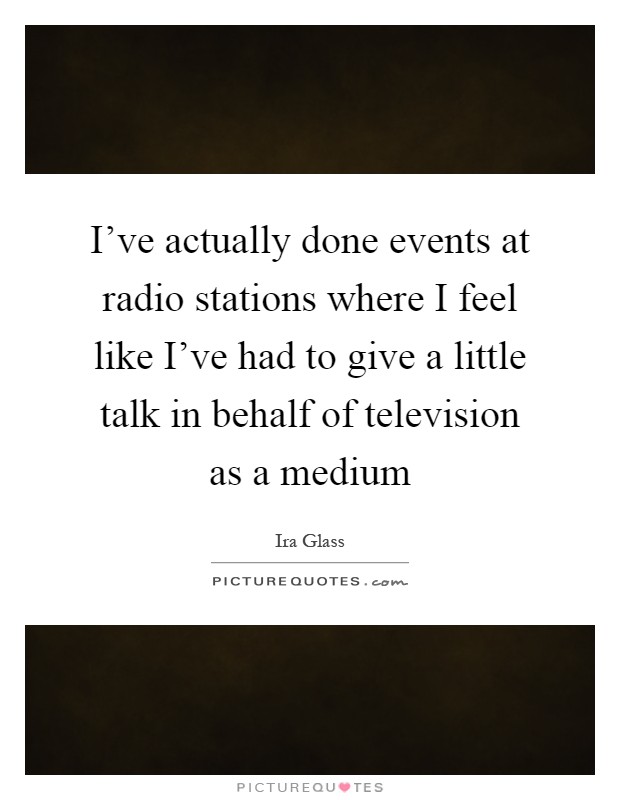 I've actually done events at radio stations where I feel like I've had to give a little talk in behalf of television as a medium Picture Quote #1