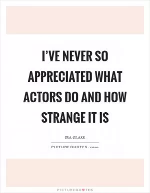 I’ve never so appreciated what actors do and how strange it is Picture Quote #1