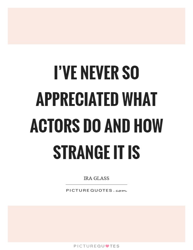 I've never so appreciated what actors do and how strange it is Picture Quote #1