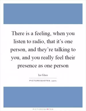 There is a feeling, when you listen to radio, that it’s one person, and they’re talking to you, and you really feel their presence as one person Picture Quote #1