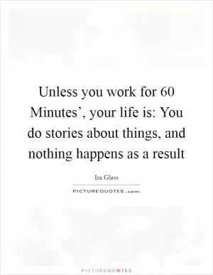 Unless you work for  60 Minutes’, your life is: You do stories about things, and nothing happens as a result Picture Quote #1