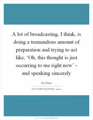 A lot of broadcasting, I think, is doing a tremendous amount of preparation and trying to act like, ‘Oh, this thought is just occurring to me right now’ - and speaking sincerely Picture Quote #1
