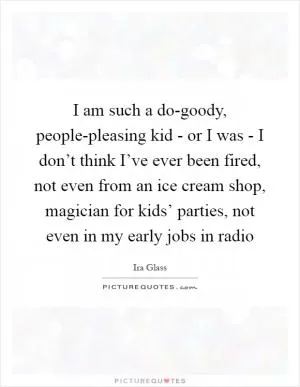 I am such a do-goody, people-pleasing kid - or I was - I don’t think I’ve ever been fired, not even from an ice cream shop, magician for kids’ parties, not even in my early jobs in radio Picture Quote #1