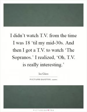 I didn’t watch T.V. from the time I was 18 ‘til my mid-30s. And then I got a T.V. to watch ‘The Sopranos.’ I realized, ‘Oh, T.V. is really interesting.’ Picture Quote #1
