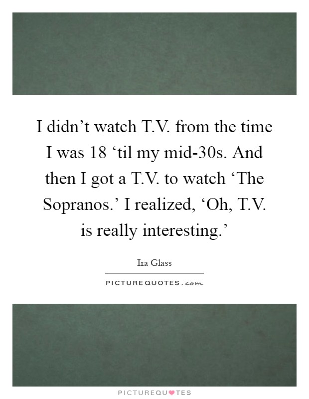 I didn't watch T.V. from the time I was 18 ‘til my mid-30s. And then I got a T.V. to watch ‘The Sopranos.' I realized, ‘Oh, T.V. is really interesting.' Picture Quote #1
