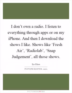 I don’t own a radio. I listen to everything through apps or on my iPhone. And then I download the shows I like. Shows like ‘Fresh Air’, ‘Radiolab’, ‘Snap Judgement’, all those shows Picture Quote #1