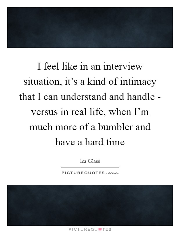 I feel like in an interview situation, it's a kind of intimacy that I can understand and handle - versus in real life, when I'm much more of a bumbler and have a hard time Picture Quote #1