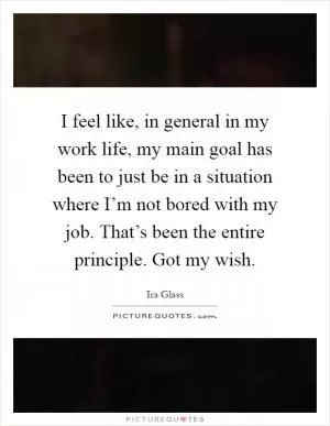 I feel like, in general in my work life, my main goal has been to just be in a situation where I’m not bored with my job. That’s been the entire principle. Got my wish Picture Quote #1
