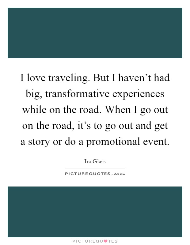 I love traveling. But I haven't had big, transformative experiences while on the road. When I go out on the road, it's to go out and get a story or do a promotional event Picture Quote #1