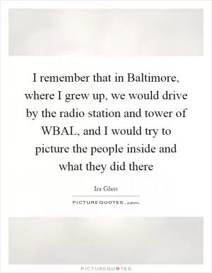 I remember that in Baltimore, where I grew up, we would drive by the radio station and tower of WBAL, and I would try to picture the people inside and what they did there Picture Quote #1