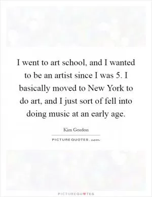 I went to art school, and I wanted to be an artist since I was 5. I basically moved to New York to do art, and I just sort of fell into doing music at an early age Picture Quote #1