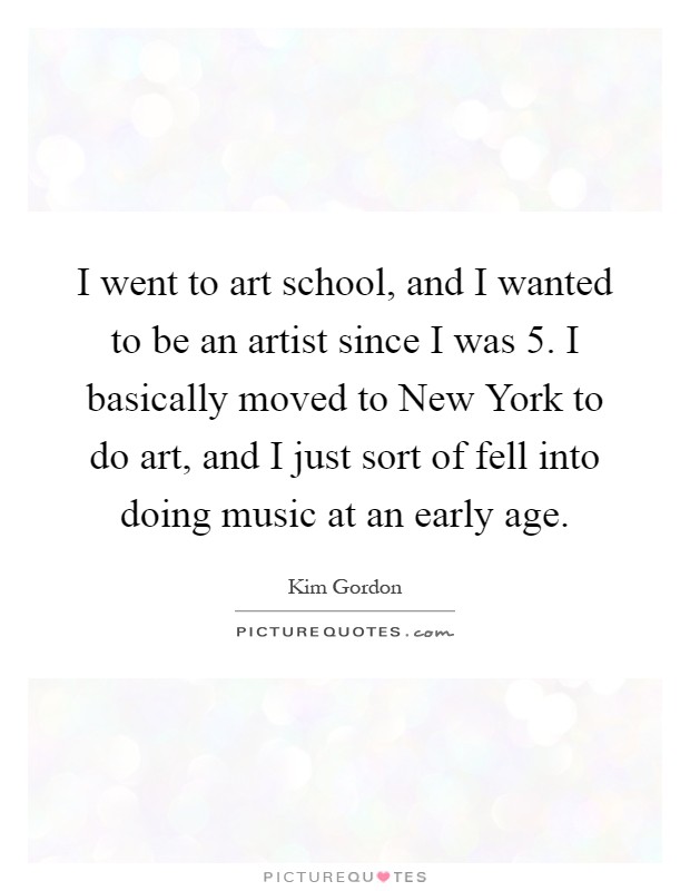 I went to art school, and I wanted to be an artist since I was 5. I basically moved to New York to do art, and I just sort of fell into doing music at an early age Picture Quote #1