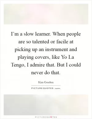I’m a slow learner. When people are so talented or facile at picking up an instrument and playing covers, like Yo La Tengo, I admire that. But I could never do that Picture Quote #1