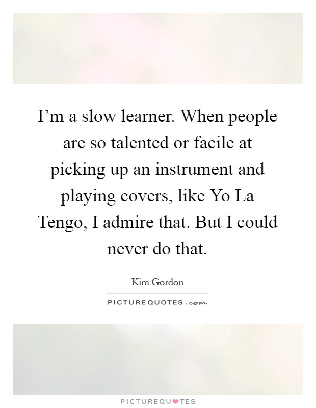 I'm a slow learner. When people are so talented or facile at picking up an instrument and playing covers, like Yo La Tengo, I admire that. But I could never do that Picture Quote #1