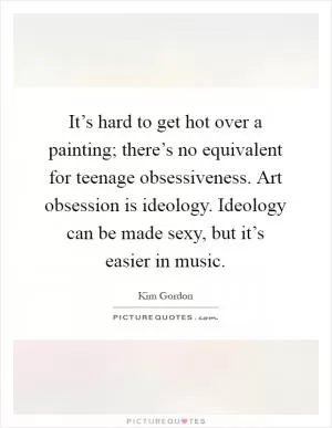 It’s hard to get hot over a painting; there’s no equivalent for teenage obsessiveness. Art obsession is ideology. Ideology can be made sexy, but it’s easier in music Picture Quote #1
