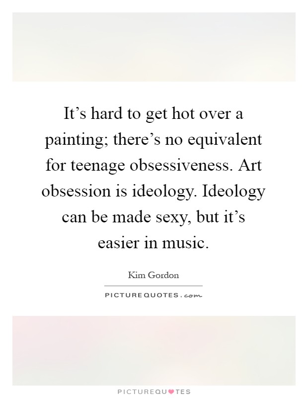 It's hard to get hot over a painting; there's no equivalent for teenage obsessiveness. Art obsession is ideology. Ideology can be made sexy, but it's easier in music Picture Quote #1