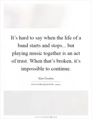 It’s hard to say when the life of a band starts and stops... but playing music together is an act of trust. When that’s broken, it’s impossible to continue Picture Quote #1