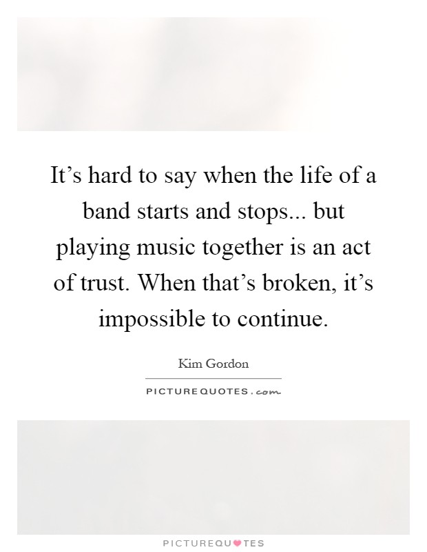 It's hard to say when the life of a band starts and stops... but playing music together is an act of trust. When that's broken, it's impossible to continue Picture Quote #1