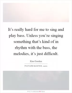 It’s really hard for me to sing and play bass. Unless you’re singing something that’s kind of in rhythm with the bass, the melodies, it’s just difficult Picture Quote #1