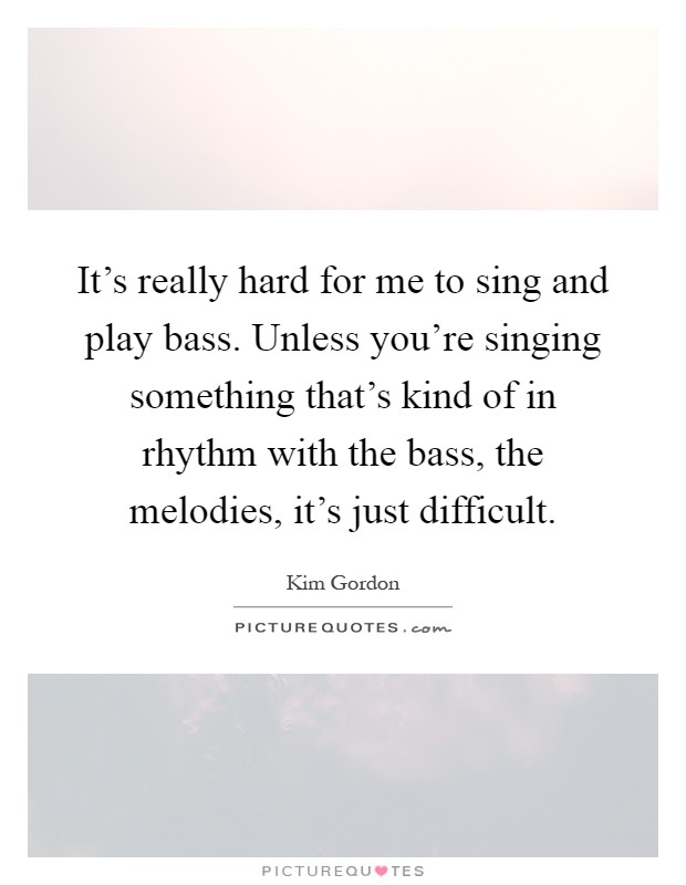 It's really hard for me to sing and play bass. Unless you're singing something that's kind of in rhythm with the bass, the melodies, it's just difficult Picture Quote #1