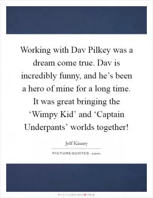 Working with Dav Pilkey was a dream come true. Dav is incredibly funny, and he’s been a hero of mine for a long time. It was great bringing the ‘Wimpy Kid’ and ‘Captain Underpants’ worlds together! Picture Quote #1