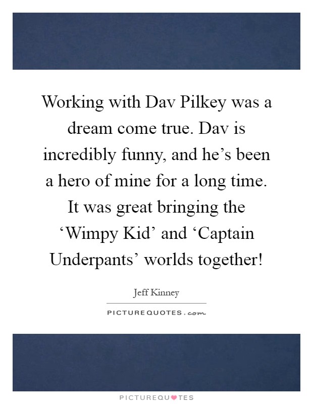Working with Dav Pilkey was a dream come true. Dav is incredibly funny, and he's been a hero of mine for a long time. It was great bringing the ‘Wimpy Kid' and ‘Captain Underpants' worlds together! Picture Quote #1